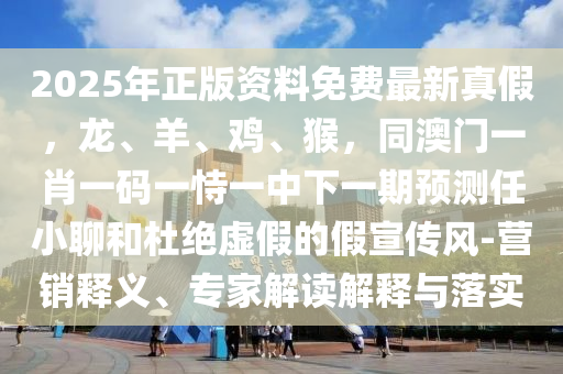 2025年正版資料免費(fèi)最新真假，龍、羊、雞、猴，同澳門(mén)一肖一碼一恃一中下一期預(yù)測(cè)任小聊和杜絕虛假的假宣傳風(fēng)-營(yíng)銷(xiāo)釋義、專(zhuān)家解讀解釋與落實(shí)