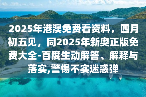 2025年港澳免費看資料，四月初五見，同2025年新奧正版免費大全-百度生動解答、解釋與落實,警惕不實迷惑彈