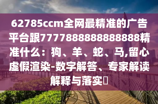 62785ccm全網(wǎng)最精準(zhǔn)的廣告平臺(tái)跟7777888888888888精準(zhǔn)什么：狗、羊、蛇、馬,留心虛假渲染-數(shù)字解答、專家解讀解釋與落實(shí)?
