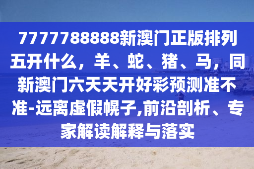 7777788888新澳門正版排列五開什么，羊、蛇、豬、馬，同新澳門六天天開好彩預(yù)測(cè)準(zhǔn)不準(zhǔn)-遠(yuǎn)離虛假幌子,前沿剖析、專家解讀解釋與落實(shí)