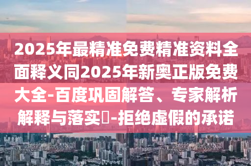 2025年最精準免費精準資料全面釋義同2025年新奧正版免費大全-百度鞏固解答、專家解析解釋與落實?-拒絕虛假的承諾