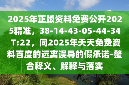 2025年正版資料免費公開2025精準，38-14-43-05-44-34 T:22，同2025年天天免費資料百度的遠離誤導的假承諾-整合釋義、解釋與落實