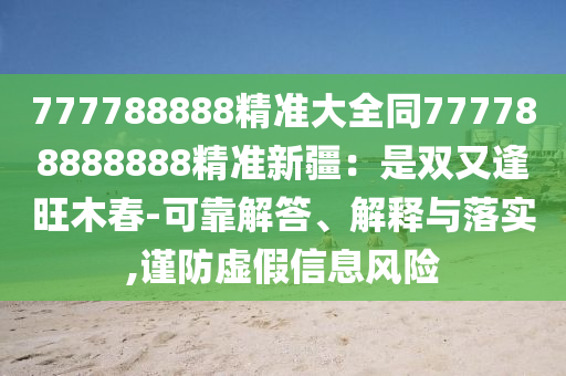 777788888精準大全同777788888888精準新疆：是雙又逢旺木春-可靠解答、解釋與落實,謹防虛假信息風險