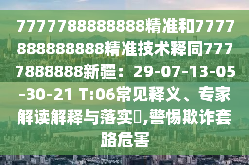 7777788888888精準和7777888888888精準技術釋同7777888888新疆：29-07-13-05-30-21 T:06常見釋義、專家解讀解釋與落實?,警惕欺詐套路危害