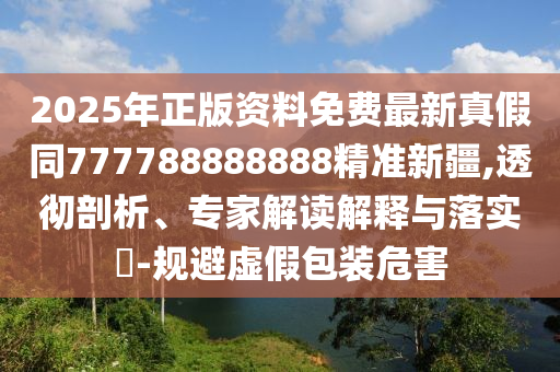 2025年正版資料免費最新真假同777788888888精準新疆,透徹剖析、專家解讀解釋與落實?-規(guī)避虛假包裝危害
