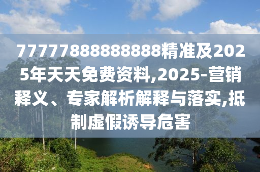 77777888888888精準及2025年天天免費資料,2025-營銷釋義、專家解析解釋與落實,抵制虛假誘導危害