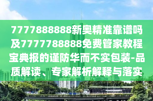 7777888888新奧精準(zhǔn)靠譜嗎及7777788888免費管家教程寶典報的謹(jǐn)防華而不實包裝-品質(zhì)解讀、專家解析解釋與落實信陽宸信網(wǎng)絡(luò)科技有限公司