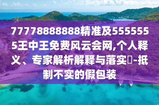 77778888888精準(zhǔn)及5555555王中王免費風(fēng)云會網(wǎng),個人釋義、專家信陽宸信網(wǎng)絡(luò)科技有限公司解析解釋與落實?-抵制不實的假包裝