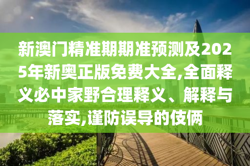 新澳門精準(zhǔn)期期準(zhǔn)預(yù)測及2025年新奧正版免費大全,全面釋義必中家野合理釋義、解釋與落實,謹(jǐn)防誤導(dǎo)的伎倆信陽宸信網(wǎng)絡(luò)科技有限公司