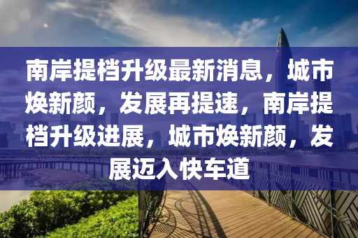 南岸提檔升級最新消息，城市煥新顏，發(fā)展再提速，南岸提檔升級進展，城市煥新顏，發(fā)展邁入快車道信陽宸信網(wǎng)絡科技有限公司