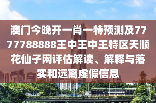 澳門今晚開一肖一特預測及7777788888王中王中王特區(qū)天順花仙子網信陽宸信網絡科技有限公司評估解讀、解釋與落實和遠離虛假信息