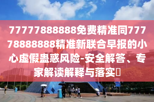 77777888888免費精準同77778888888精準新聯(lián)合早報的小心虛假蠱惑風險-安全解答、專家解讀解釋與落實?信陽宸信網(wǎng)絡科技有限公司