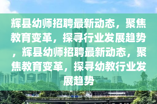 輝縣幼師招聘最新動(dòng)態(tài)，聚焦教育變革，探尋行業(yè)發(fā)展趨勢(shì)，輝縣幼師招聘最新動(dòng)態(tài)，聚焦教育變革，探尋幼教行業(yè)發(fā)展趨勢(shì)信陽(yáng)宸信網(wǎng)絡(luò)科技有限公司