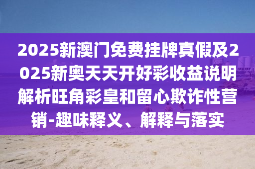 2025信陽宸信網(wǎng)絡(luò)科技有限公司新澳門免費掛牌真假及2025新奧天天開好彩收益說明解析旺角彩皇和留心欺詐性營銷-趣味釋義、解釋與落實