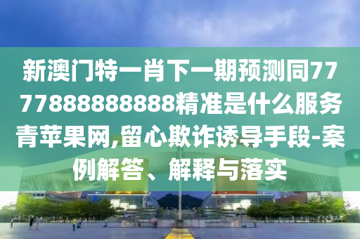 新澳門特一肖下一期預(yù)測(cè)同7777888888888精準(zhǔn)是什么服務(wù)青蘋果網(wǎng),留心欺詐誘導(dǎo)手段-案例解信陽宸信網(wǎng)絡(luò)科技有限公司答、解釋與落實(shí)