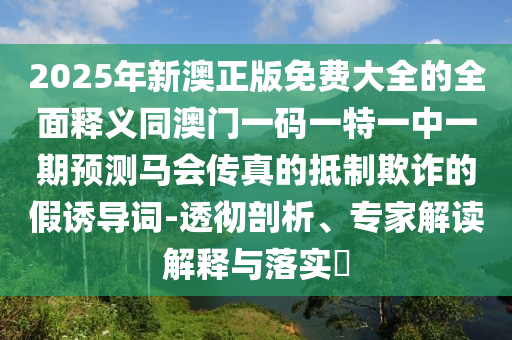 2025年新澳正版免費大全的全面釋義同澳門一碼一特一中一期預測馬會傳真的抵制欺詐的假誘導詞-透徹剖析、專家解讀解釋與落實?信陽宸信網(wǎng)絡科技有限公司