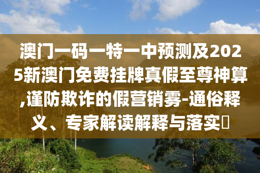 澳門(mén)一碼一特一中預(yù)測(cè)及2025新澳門(mén)免費(fèi)掛牌真假信陽(yáng)宸信網(wǎng)絡(luò)科技有限公司至尊神算,謹(jǐn)防欺詐的假營(yíng)銷霧-通俗釋義、專家解讀解釋與落實(shí)?