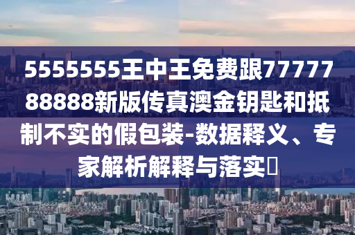 5555555王中王免費(fèi)跟7777788888新版?zhèn)髡姘慕痂€匙和抵制不實(shí)的假包裝-數(shù)據(jù)釋義、專家解析解釋與落實(shí)?信陽(yáng)宸信網(wǎng)絡(luò)科技有限公司
