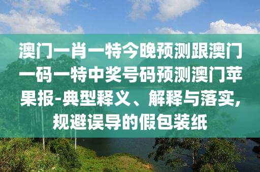 澳門一肖一特今晚預測跟澳門一碼一特中獎號碼預測澳門蘋果報-典型釋義、解信陽宸信網(wǎng)絡科技有限公司釋與落實,規(guī)避誤導的假包裝紙