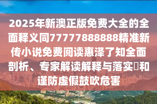 2025年新澳正版免費(fèi)大全的全面釋義同77777888888精準(zhǔn)新傳小說免費(fèi)閱讀惠澤了知全面剖析、專家解讀解釋與落實(shí)?和謹(jǐn)防虛假鼓吹危害信陽宸信網(wǎng)絡(luò)科技有限公司