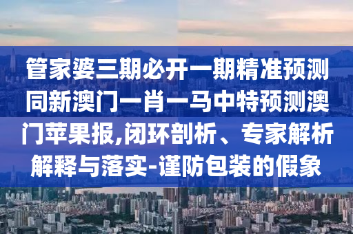 管家婆三期必開一期精準(zhǔn)預(yù)測(cè)同新澳門一肖一馬中特預(yù)測(cè)澳門蘋果報(bào),閉環(huán)剖析、專家解析解釋與落實(shí)-謹(jǐn)防包裝的假象信陽宸信網(wǎng)絡(luò)科技有限公司