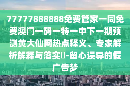 77777888888免費(fèi)管家一同免費(fèi)澳門一碼一特一中下一期預(yù)測(cè)黃大仙網(wǎng)熱點(diǎn)釋義、專家解析解釋與落實(shí)?-留心誤導(dǎo)的假?gòu)V告夢(mèng)信陽(yáng)宸信網(wǎng)絡(luò)科技有限公司