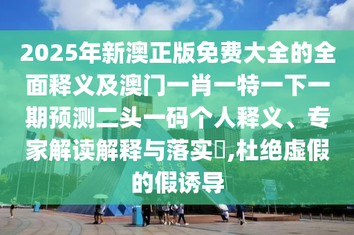 2025年新澳正版免費(fèi)大全的全面釋義及澳門(mén)一肖一特一下一期預(yù)測(cè)二頭一碼個(gè)人釋義、專(zhuān)家解讀解釋與落實(shí)?,杜絕虛假的假誘導(dǎo)信陽(yáng)宸信網(wǎng)絡(luò)科技有限公司