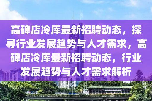 高碑店冷庫最新招聘動態(tài)，探尋行業(yè)發(fā)展趨勢與人才需求，高碑店冷信陽宸信網絡科技有限公司庫最新招聘動態(tài)，行業(yè)發(fā)展趨勢與人才需求解析