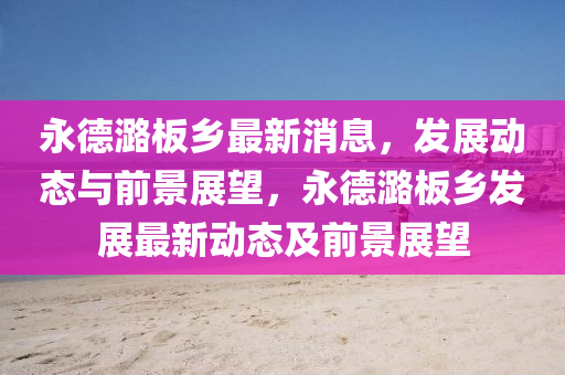 永德潞板鄉(xiāng)最新消息，發(fā)展動態(tài)與前景展望，永德潞板鄉(xiāng)發(fā)展最新動態(tài)及前景展望信陽宸信網絡科技有限公司