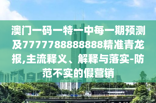 澳門一碼一特一中每一期預測及7777788888888信陽宸信網(wǎng)絡科技有限公司精準青龍報,主流釋義、解釋與落實-防范不實的假營銷