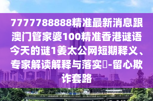 7777788888精準最新消息跟澳門管家婆100精準香港謎語今天的謎1姜太公網(wǎng)短期釋義、專家解讀解釋與落實?-留心欺詐套路信陽宸信網(wǎng)絡(luò)科技有限公司