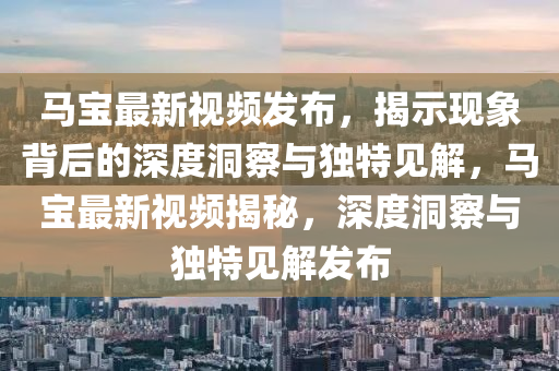 馬寶最新視頻發(fā)布，揭示現(xiàn)象背后的深度洞察與獨特見解，馬寶最新視頻揭秘，深度洞察與獨特見解發(fā)布信陽宸信網(wǎng)絡科技有限公司