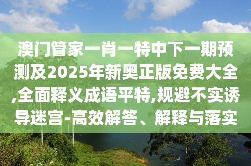 澳門管家一肖一特中下一期預(yù)測及2025年新信陽宸信網(wǎng)絡(luò)科技有限公司奧正版免費大全,全面釋義成語平特,規(guī)避不實誘導(dǎo)迷宮-高效解答、解釋與落實