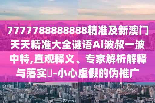 7777788888888精準(zhǔn)及新澳門天天精準(zhǔn)大全謎語Ai波叔一波中特,直觀釋義、專家解析解釋與落實?-小心虛假的偽推廣信陽宸信網(wǎng)絡(luò)科技有限公司