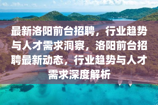 最新洛陽(yáng)前臺(tái)招聘，行業(yè)趨勢(shì)與人才需求洞察，洛陽(yáng)前臺(tái)招聘最新動(dòng)態(tài)，行業(yè)趨勢(shì)與人才需求深度解析信陽(yáng)宸信網(wǎng)絡(luò)科技有限公司