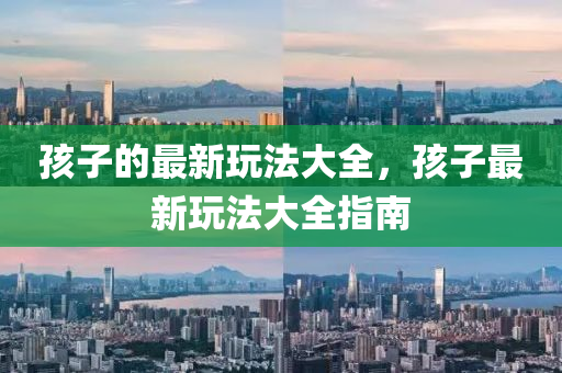 孩子的最新玩法大全，孩子最新玩法大全指南信陽宸信網(wǎng)絡(luò)科技有限公司