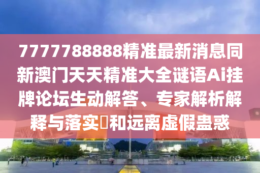 7777788888精準(zhǔn)最新消息同新澳門天天精準(zhǔn)大全謎語Ai掛牌論壇生動解答、專家解析解釋與落實?和遠(yuǎn)離虛假蠱惑信陽宸信網(wǎng)絡(luò)科技有限公司