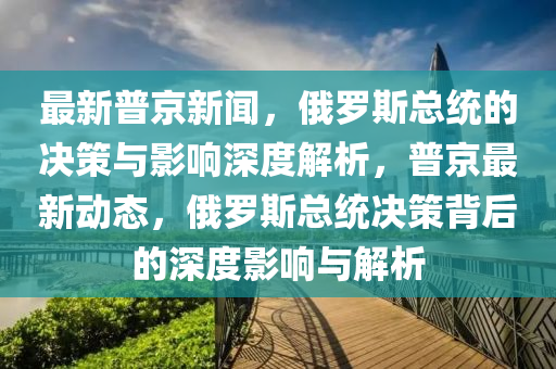 最新普京新聞，俄羅斯信陽宸信網(wǎng)絡(luò)科技有限公司總統(tǒng)的決策與影響深度解析，普京最新動態(tài)，俄羅斯總統(tǒng)決策背后的深度影響與解析