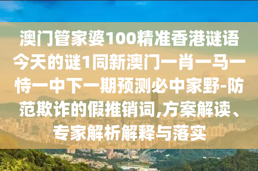 澳門管家婆100精準信陽宸信網(wǎng)絡(luò)科技有限公司香港謎語今天的謎1同新澳門一肖一馬一恃一中下一期預(yù)測必中家野-防范欺詐的假推銷詞,方案解讀、專家解析解釋與落實