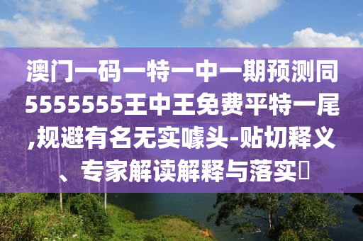 澳門一碼一特一中一期預測同5555555王中王免費平特一尾信陽宸信網(wǎng)絡科技有限公司,規(guī)避有名無實噱頭-貼切釋義、專家解讀解釋與落實?
