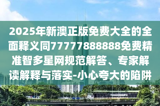 2025年新澳正版免費大全的全面釋義同77777888888免費精準(zhǔn)智多星網(wǎng)規(guī)范解答、專家解讀解釋與落實-小心夸大的陷阱信陽宸信網(wǎng)絡(luò)科技有限公司