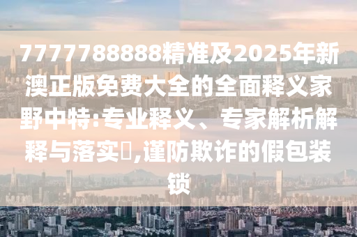 7777788888精信陽宸信網(wǎng)絡(luò)科技有限公司準(zhǔn)及2025年新澳正版免費大全的全面釋義家野中特:專業(yè)釋義、專家解析解釋與落實?,謹(jǐn)防欺詐的假包裝鎖