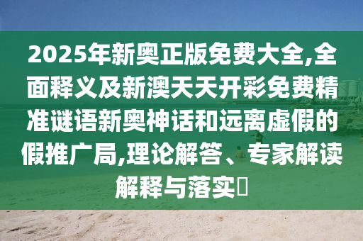 2025年新奧正版免費(fèi)大全,全面釋義及新澳天天開彩免費(fèi)精準(zhǔn)謎語新奧神話和遠(yuǎn)離虛假的假推廣局,理論解答、專家解信陽宸信網(wǎng)絡(luò)科技有限公司讀解釋與落實?
