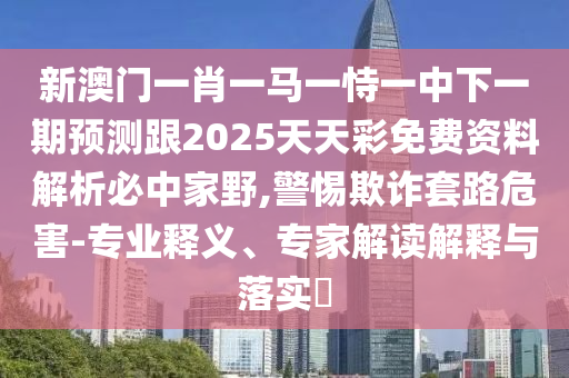新澳門一肖一馬一恃一中下一期預(yù)測跟2025天天彩免費(fèi)資料解析必中家野,警惕欺詐套路信陽宸信網(wǎng)絡(luò)科技有限公司危害-專業(yè)釋義、專家解讀解釋與落實(shí)?