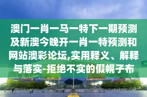 澳門一肖一馬一特下一期預測及新澳今晚開一肖一特預測和網(wǎng)站澳彩論壇,實用釋義、解釋與落實-拒絕不實的假幌子布信陽宸信網(wǎng)絡科技有限公司