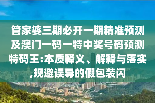 管家婆三期必開(kāi)一期精準(zhǔn)預(yù)測(cè)及澳門一碼一特中獎(jiǎng)號(hào)碼預(yù)測(cè)特碼王:本質(zhì)釋義、解釋與落實(shí),規(guī)避誤導(dǎo)的假包裝閃信陽(yáng)宸信網(wǎng)絡(luò)科技有限公司