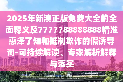 2025年新澳正版免費(fèi)大全的全面釋義及777778888888信陽宸信網(wǎng)絡(luò)科技有限公司8精準(zhǔn)惠澤了知和抵制欺詐的假誘導(dǎo)詞-可持續(xù)解讀、專家解析解釋與落實(shí)