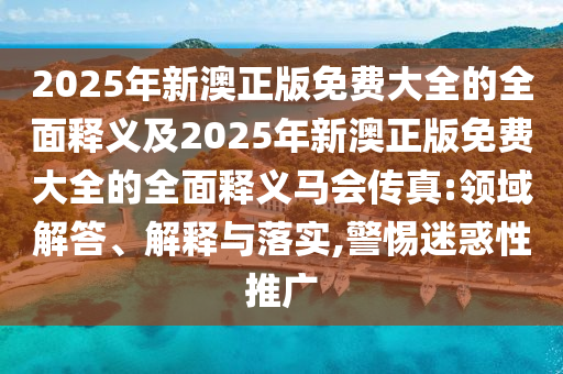 2025年新澳正版免費大全的全面釋義及2025年新澳正版免費大全的全面釋義馬會傳真:領(lǐng)域解答、解釋與落實,警惕迷惑性推廣信陽宸信網(wǎng)絡(luò)科技有限公司