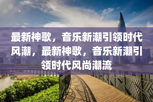 最新神歌，音樂新潮引領(lǐng)時(shí)代風(fēng)潮，最新神歌，音樂新潮引領(lǐng)時(shí)代風(fēng)尚潮流信陽宸信網(wǎng)絡(luò)科技有限公司