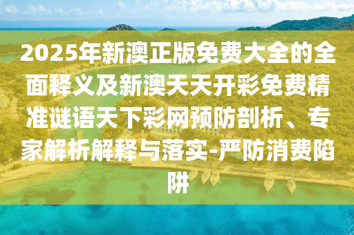 2025年新澳正版免費(fèi)大全的全面釋義及新澳天天開(kāi)彩免費(fèi)精準(zhǔn)謎語(yǔ)天下彩網(wǎng)預(yù)防剖析、專(zhuān)家解析解釋與落實(shí)-嚴(yán)防消費(fèi)陷阱信陽(yáng)宸信網(wǎng)絡(luò)科技有限公司